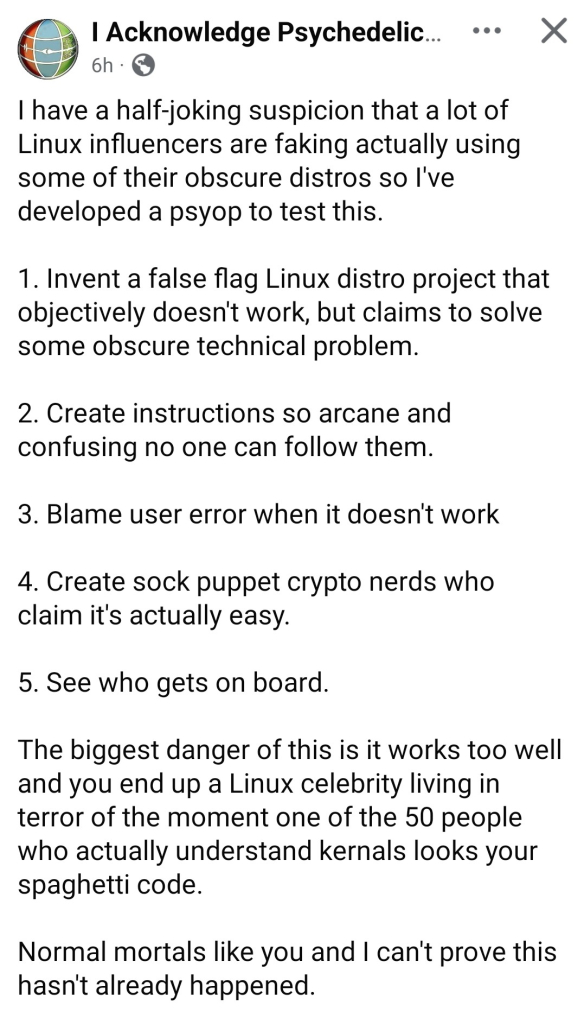 "I have a half-joking suspicion that a lot of Linux influencers are faking actually using some of their obscure distros so I've developed a psyop to test this.

1. Invent a false flag Linux distro project that objectively doesn't work, but claims to solve some obscure technical problem. 

2. Create instructions so arcane and confusing no one can follow them. 

3. Blame user error when it doesn't work

4. Create sock puppet crypto nerds who claim it's actually easy. 

5. See who gets on board.

The biggest danger of this is it works too well and you end up a Linux celebrity living in terror of the moment one of the 50 people who actually understand kernals looks your spaghetti code.

Normal mortals like you and I can't prove this hasn't already happened."