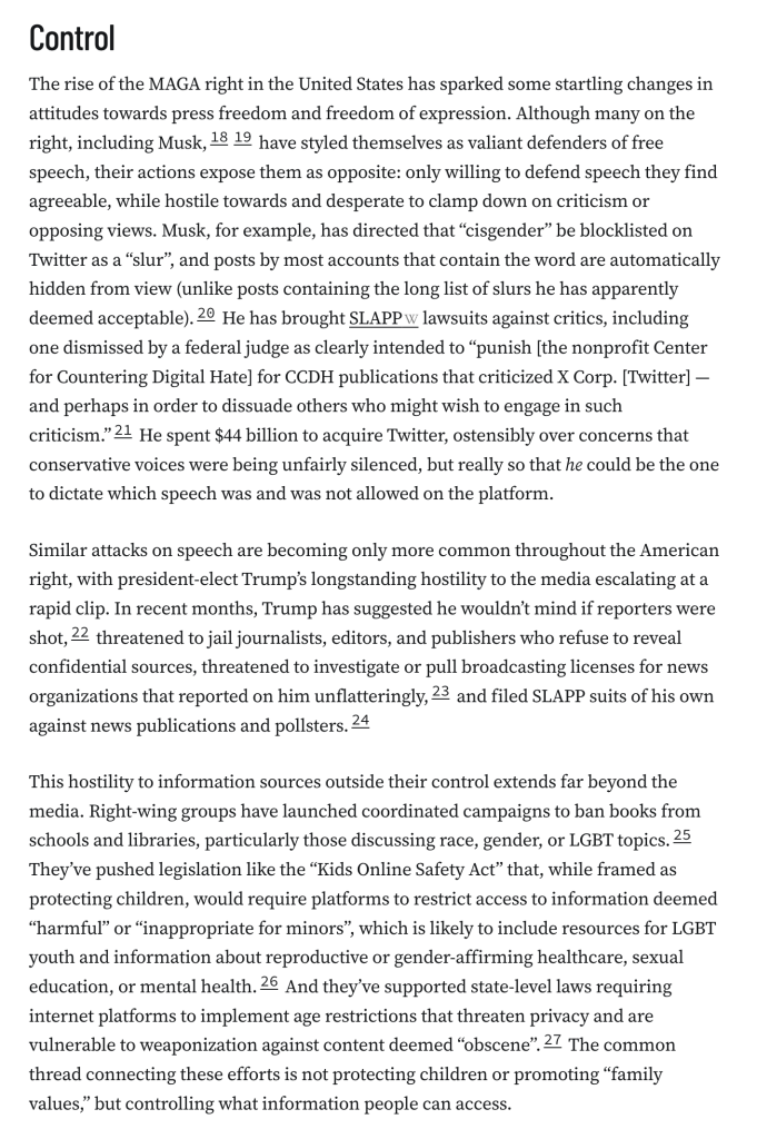 Control
The rise of the MAGA right in the United States has sparked some startling changes in attitudes towards press freedom and freedom of expression. Although many on the right, including Musk,1819 have styled themselves as valiant defenders of free speech, their actions expose them as opposite: only willing to defend speech they find agreeable, while hostile towards and desperate to clamp down on criticism or opposing views. Musk, for example, has directed that “cisgender” be blocklisted on Twitter as a “slur”, and posts by most accounts that contain the word are automatically hidden from view (unlike posts containing the long list of slurs he has apparently deemed acceptable).20 He has brought SLAPP lawsuits against critics, including one dismissed by a federal judge as clearly intended to “punish [the nonprofit Center for Countering Digital Hate] for CCDH publications that criticized X Corp. [Twitter] — and perhaps in order to dissuade others who might wish to engage in such criticism.”21 He spent $44 billion to acquire Twitter, ostensibly over concerns that conservative voices were being unfairly silenced, but really so that he could be the one to dictate which speech was and was not allowed on the platform.

Similar attacks on speech are becoming only more common throughout the American right, with president-elect Trump’s longstanding hostility to the media escalating at a rapid clip. In recent months, Trump has suggested he wouldn’t mind if reporters were shot,