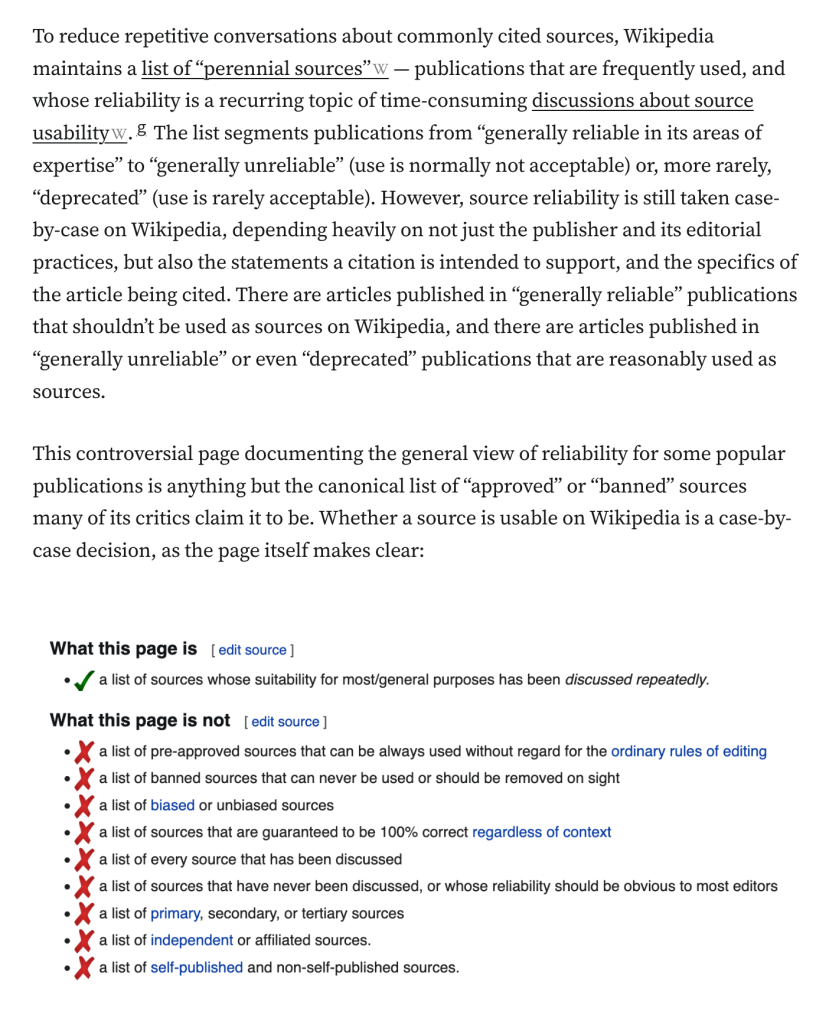 To reduce repetitive conversations about commonly cited sources, Wikipedia maintains a list of “perennial sources” — publications that are frequently used, and whose reliability is a recurring topic of time-consuming discussions about source usability.g The list segments publications from “generally reliable in its areas of expertise” to “generally unreliable” (use is normally not acceptable) or, more rarely, “deprecated” (use is rarely acceptable). However, source reliability is still taken case-by-case on Wikipedia, depending heavily on not just the publisher and its editorial practices, but also the statements a citation is intended to support, and the specifics of the article being cited. There are articles published in “generally reliable” publications that shouldn’t be used as sources on Wikipedia, and there are articles published in “generally unreliable” or even “deprecated” publications that are reasonably used as sources.

This controversial page documenting the general view of reliability for some popular publications is anything but the canonical list of “approved” or “banned” sources many of its critics claim it to be. Whether a source is usable on Wikipedia is a case-by-case decision, as the page itself makes clear:

What this page is a list of sources whose suitability for most/general purposes has been discussed repeatedly What this page is not a list of pre-approved sources that can be always used without regard for the ordinary rules of editing a list of ba