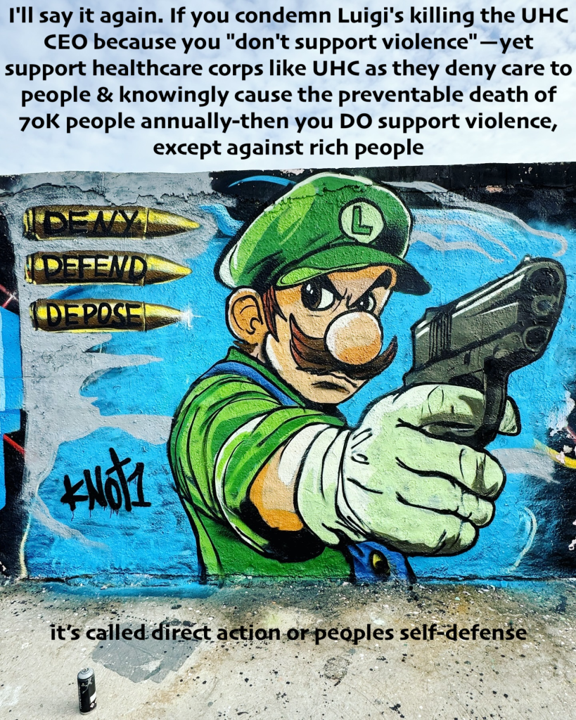 I'll say it again. If you condemn Luigi's killing the UHC CEO because you "don't support violence" —yet support healthcare corps like UHC as they deny care to people & knowingly cause the preventable death of 70K people annually-then you DO support 
it's called direct action or people's self-defense