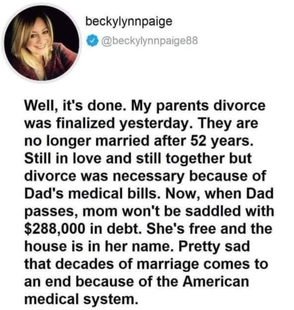 Post by @beckylynnpaige88

Well, it's done. My parents divorce was finalized yesterday. They are no longer married after 52 years. Still in love and still together but divorce was necessary because of Dad's medical bills. Now, when Dad passes, mom won't be saddled with $288,000 in debt. She's free and the house is in her name. Pretty sad that decades of marriage comes to an end because of the American medical system. 