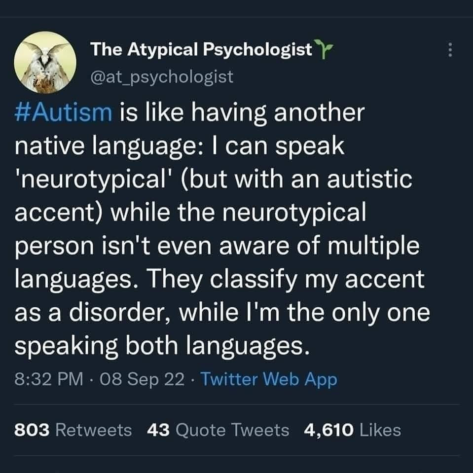 A screenshot of a post by The Atypical Psychologist @at_psychologist

Text reads: 

#Autism is like having another native language. I can speak 'neurotypical' (but with an autistic accent) while the neurotypical person isn't even aware of multiple languages. They classify my accent as a disorder, while I'm the only one speaking both languages.