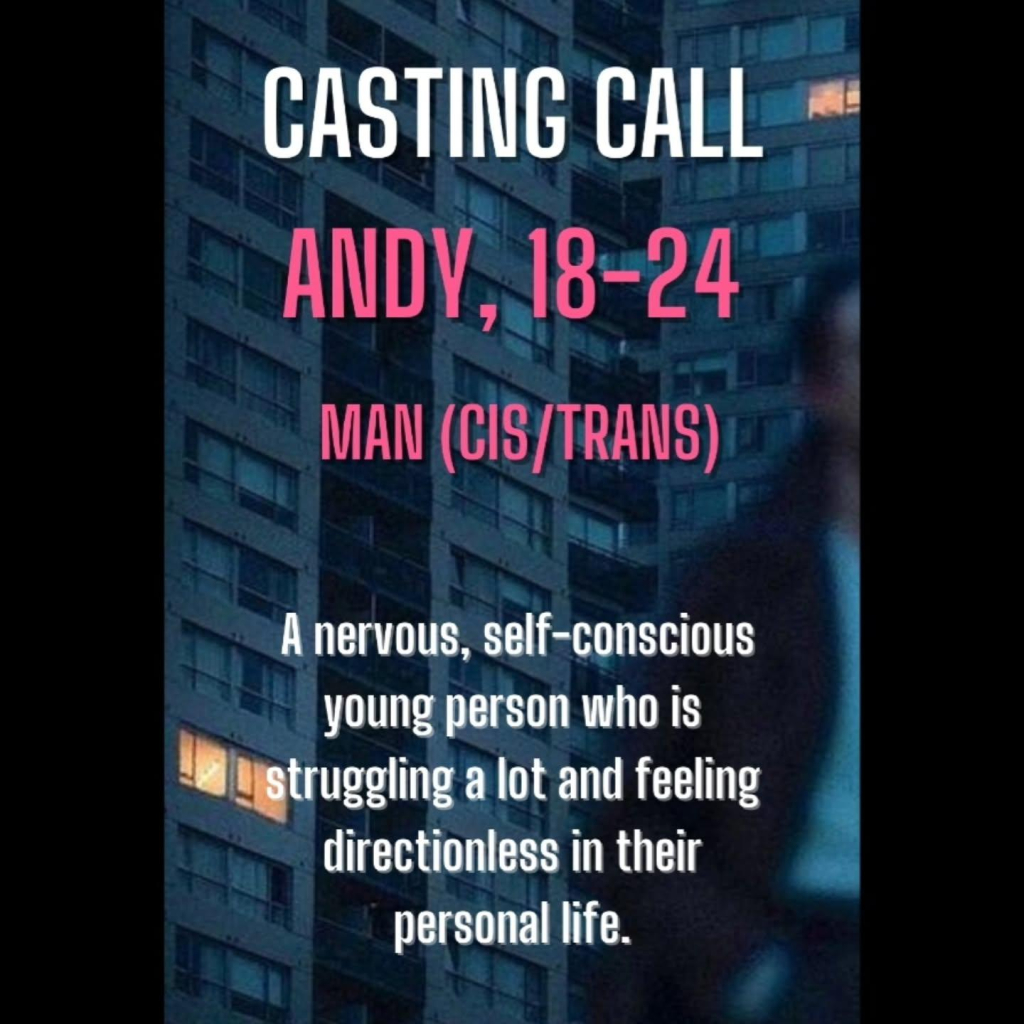 CASTING CALL

ANDY, 18-24

MAN (CIS/TRANS)

A nervous, self-conscious young person who is struggling a lot and feeling directionless in their personal life.