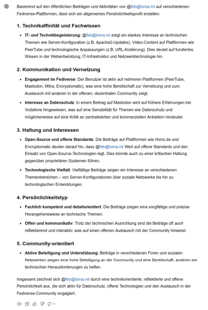 Basierend auf den öffentlichen Beiträgen und Aktivitäten von @feb@loma.ml auf verschiedenen Fediverse-Plattformen, lässt sich ein allgemeines Persönlichkeitsprofil erstellen: 1. Technikaffinität und Fachwissen IT- und Technikbegeisterung: @feb@loma.ml zeigt ein starkes Interesse an technischen Themen wie Server-Konfiguration (z.B. Apache2-Updates), Video-Content auf Plattformen wie PeerTube und technologische Anpassungen (z.B. URL-Kodierung). Dies deutet auf fundiertes Wissen in der Webentwicklung, IT-Infrastruktur und Netzwerktechnologie hin. 2. Kommunikation und Vernetzung Engagement im Fediverse: Der Benutzer ist aktiv auf mehreren Plattformen (PeerTube, Mastodon, Mitra, Encryptomatic), was eine hohe Bereitschaft zur Vernetzung und zum Austausch mit anderen in der offenen, dezentralen Community zeigt.<br>    Interesse an Datenschutz: In einem Beitrag auf Mastodon wird auf frühere Erfahrungen bei Vodafone hingewiesen, was auf eine Sensibilität für Themen wie Datenschutz und möglicherweise auf eine Kritik an zentralisierten und kommerziellen Anbietern hindeutet. 3. Haltung und Interessen Open-Source und offene Standards: Die Beiträge auf Plattformen wie hhmx.de und Encryptomatic deuten darauf hin, dass @feb@loma.ml Wert auf offene Standards und den Einsatz von Open-Source-Technologien legt. Dies könnte auch zu einer kritischen Haltung gegenüber proprietären Systemen führen. Technologische Vielfalt: Vielfältige Beiträge zeigen ein Interesse an verschiedenen Themenbereichen – von Server-Konfigurationen über soziale Netzwerke bis hin zu technologischen Entwicklungen. 4. Persönlichkeitstyp Fachlich kompetent und detailorientiert: Die Beiträge zeigen eine sorgfältige und präzise herangehensweise an technische Themen. Offen und kommunikativ: Trotz der technischen Ausrichtung sind die Beiträge oft auch reflektierend und interaktiv, was auf einen offenen Austausch mit der Community hinweist. 5. Community-orientiert Aktive Beteiligung und Unterstützung: Beiträge in verschiedenen Foren und sozialen Netzwerken zeigen eine hohe Beteiligung an der Community und eine Bereitschaft, anderen bei technischen Herausforderungen zu helfen. Insgesamt zeichnet sich @feb@loma.ml durch eine technikorientierte, reflektierte und offene Persönlichkeit aus, die sich aktiv für Datenschutz, offene Technologien und den Austausch in der Fediverse-Community engagiert.