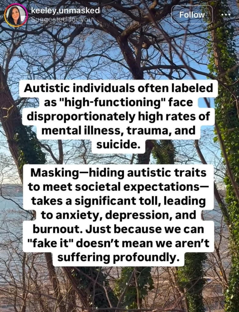 Autistic individuals often labeled as "high functioning" face disproportionately high rates of mental illness, trauma, and suicide.

Masking - hiding autistic traits to meet societal expectations - takes a significant toll, leading to anxiety, depression, and burnout. Just because we can 'fake it' doesn't mean we aren't suffering profoundly.