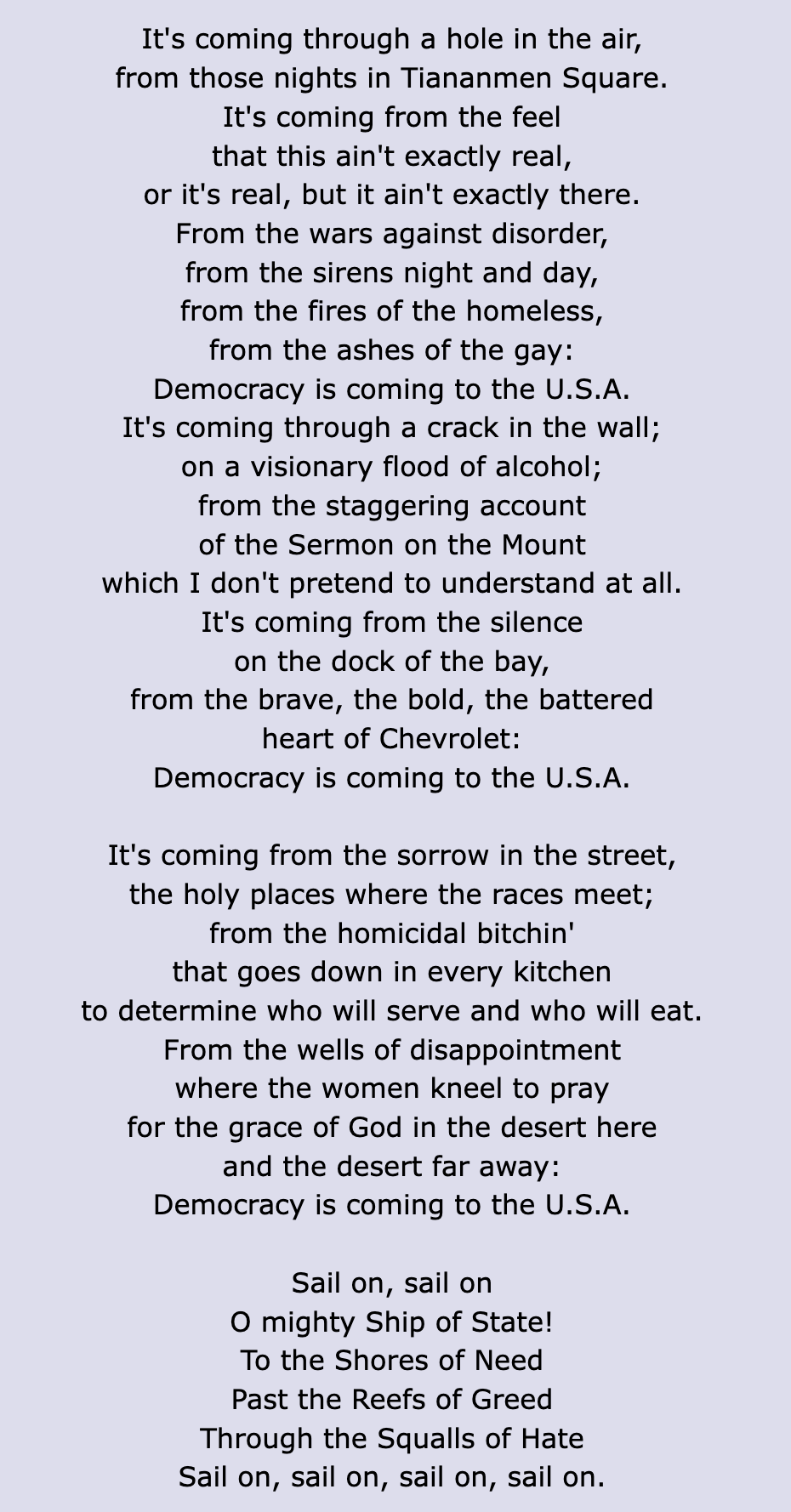 It's coming through a hole in the air,
from those nights in Tiananmen Square.
It's coming from the feel
that this ain't exactly real,
or it's real, but it ain't exactly there.
From the wars against disorder,
from the sirens night and day,
from the fires of the homeless,
from the ashes of the gay:
Democracy is coming to the U.S.A.
It's coming through a crack in the wall;
on a visionary flood of alcohol;
from the staggering account
of the Sermon on the Mount
which I don't pretend to understand at all.
It's coming from the silence
on the dock of the bay,
from the brave, the bold, the battered
heart of Chevrolet:
Democracy is coming to the U.S.A.

It's coming from the sorrow in the street,
the holy places where the races meet;
from the homicidal bitchin'
that goes down in every kitchen
to determine who will serve and who will eat.
From the wells of disappointment
where the women kneel to pray
for the grace of God in the desert here
and the desert far away:
Democracy is coming to the U.S.A.

Sail on, sail on
O mighty Ship of State!
To the Shores of Need
Past the Reefs of Greed
Through the Squalls of Hate
Sail on, sail on, sail on, sail on. 