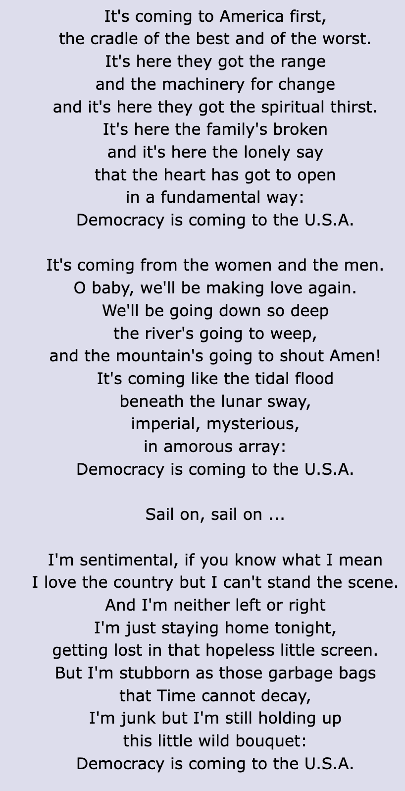 It's coming to America first,
the cradle of the best and of the worst.
It's here they got the range
and the machinery for change
and it's here they got the spiritual thirst.
It's here the family's broken
and it's here the lonely say
that the heart has got to open
in a fundamental way:
Democracy is coming to the U.S.A.

It's coming from the women and the men.
O baby, we'll be making love again.
We'll be going down so deep
the river's going to weep,
and the mountain's going to shout Amen!
It's coming like the tidal flood
beneath the lunar sway,
imperial, mysterious,
in amorous array:
Democracy is coming to the U.S.A.

Sail on, sail on ...

I'm sentimental, if you know what I mean
I love the country but I can't stand the scene.
And I'm neither left or right
I'm just staying home tonight,
getting lost in that hopeless little screen.
But I'm stubborn as those garbage bags
that Time cannot decay,
I'm junk but I'm still holding up
this little wild bouquet:
Democracy is coming to the U.S.A.
