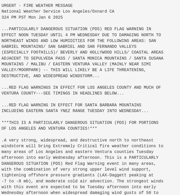 URGENT - FIRE WEATHER MESSAGE
National Weather Service Los Angeles/Oxnard CA
324 PM PST Mon Jan 6 2025

...PARTICULARLY DANGEROUS SITUATION (PDS) RED FLAG WARNING IN
EFFECT NOON TUESDAY UNTIL 4 PM WEDNESDAY DUE TO DAMAGING NORTH TO
NORTHEAST WINDS AND LOW HUMIDITIES FOR THE FOLLOWING AREAS: SAN
GABRIEL MOUNTAINS/ SAN GABRIEL AND SAN FERNANDO VALLEYS
(ESPECIALLY FOOTHILLS)/ BEVERLY AND HOLLYWOOD HILLS/ COASTAL AREAS
ADJACENT TO SEPULVEDA PASS / SANTA MONICA MOUNTAINS / SANTA SUSANA
MOUNTAINS / MALIBU / EASTERN VENTURA VALLEY (MAINLY NEAR SIMI
VALLEY/MOORPARK) -- THIS WILL LIKELY BE A LIFE THREATENING,
DESTRUCTIVE, AND WIDESPREAD WINDSTORM...

...RED FLAG WARNINGS IN EFFECT FOR LOS ANGELES COUNTY AND MUCH OF
VENTURA COUNTY---SEE TIMINGS IN HEADLINES BELOW...

...RED FLAG WARNING IN EFFECT FOR SANTA BARBARA MOUNTAINS
INCLUDING EASTERN SANTA YNEZ RANGE TUESDAY INTO WEDNESDAY...

***THIS IS A PARTICULARLY DANGEROUS SITUATION (PDS) FOR PORTIONS
OF LOS ANGELES AND VENTURA COUNTIES!***

.A very strong, widespread, and destructive north to northeast
windstorm will bring Extremely Critical fire weather conditions to
many areas of Los Angeles and eastern Ventura counties Tuesday
afternoon into early Wednesday afternoon. This is a PARTICULARLY
DANGEROUS SITUATION (PDS) Red Flag Warning event in many areas,
with the combination of very strong upper level wind support,
tightening offshore pressure gradients 