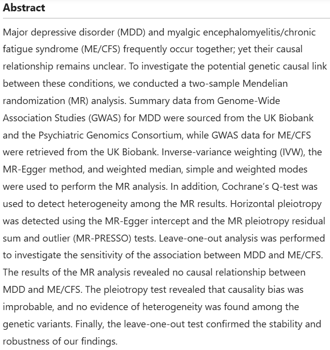 Abstract
Major depressive disorder (MDD) and myalgic encephalomyelitis/chronic fatigue syndrome (ME/CFS) frequently occur together; yet their causal relationship remains unclear. To investigate the potential genetic causal link between these conditions, we conducted a two-sample Mendelian randomization (MR) analysis. Summary data from Genome-Wide Association Studies (GWAS) for MDD were sourced from the UK Biobank and the Psychiatric Genomics Consortium, while GWAS data for ME/CFS were retrieved from the UK Biobank. Inverse-variance weighting (IVW), the MR-Egger method, and weighted median, simple and weighted modes were used to perform the MR analysis. In addition, Cochrane’s Q-test was used to detect heterogeneity among the MR results. Horizontal pleiotropy was detected using the MR-Egger intercept and the MR pleiotropy residual sum and outlier (MR-PRESSO) tests. Leave-one-out analysis was performed to investigate the sensitivity of the association between MDD and ME/CFS. The results of the MR analysis revealed no causal relationship between MDD and ME/CFS. The pleiotropy test revealed that causality bias was improbable, and no evidence of heterogeneity was found among the genetic variants. Finally, the leave-one-out test confirmed the stability and robustness of our findings.