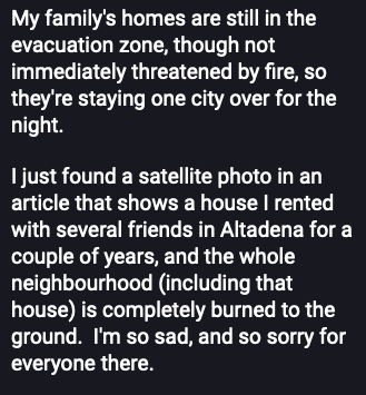 Screen grab of a post. It reads:

My family's homes are still in the evacuation zone, though not immediately threatened by fire, so they're staying one city over for the LA

I just found a satellite photo in an article that shows a house | rented with several friends in Altadena for a couple of years, and the whole neighbourhood (including that house) is completely burned to the ground. I'm so sad, and so sorry for everyone there. 