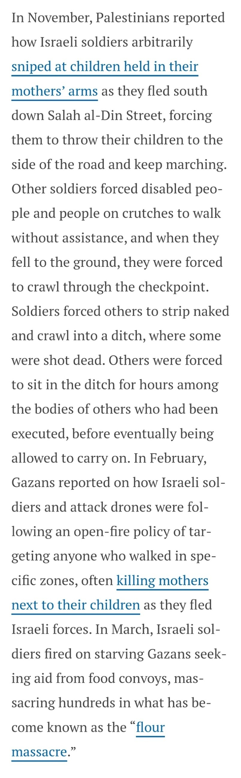 In November, Palestinians reported how Israeli soldiers arbitrarily sniped at children held in their mothers’ arms as they fled south down Salah al-Din Street, forcing them to throw their children to the side of the road and keep marching. Other soldiers forced disabled people and people on crutches to walk without assistance, and when they fell to the ground, they were forced to crawl through the checkpoint. Soldiers forced others to strip naked and crawl into a ditch, where some were shot dead. Others were forced to sit in the ditch for hours among the bodies of others who had been executed, before eventually being allowed to carry on. In February, Gazans reported on how Israeli soldiers and attack drones were following an open-fire policy of targeting anyone who walked in specific zones, often killing mothers next to their children as they fled Israeli forces. In March, Israeli soldiers fired on starving Gazans seeking aid from food convoys, massacring hundreds in what has become known as the “flour massacre.”