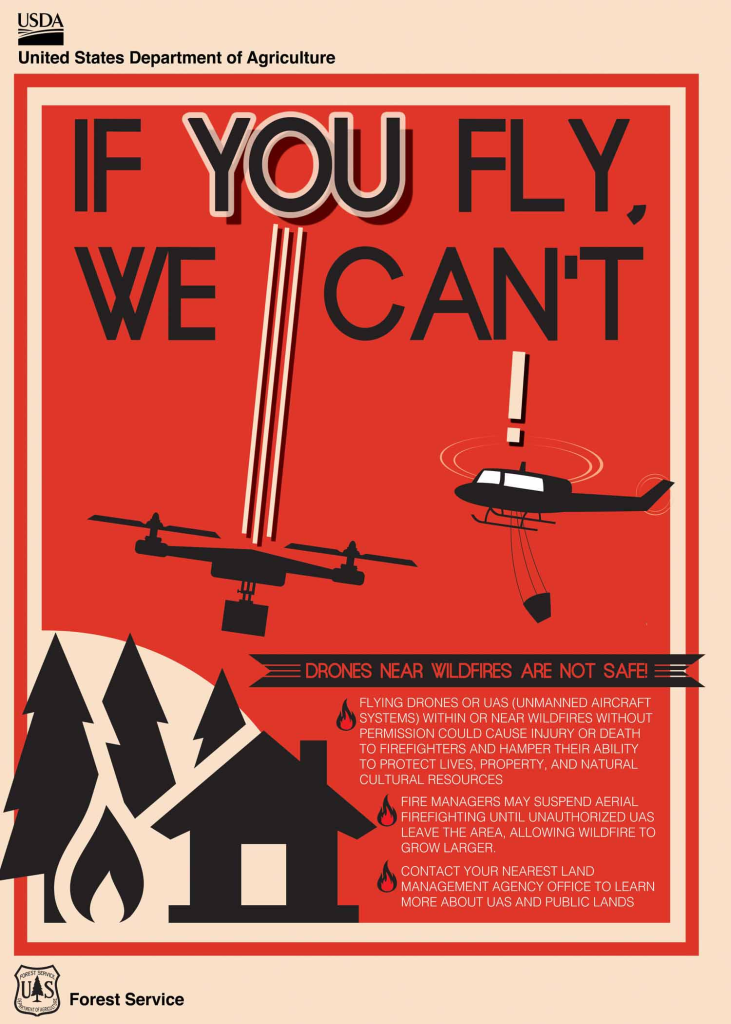 PSA (USDA poster)

IF YOU FLY WE CAN'T

DRONES NEAR WILDFIRE ARE NOT SAFE!

Flying drones or UAS (Unmanned Aircraft Systems) within or near wildfires without permission could cause injury or death to firefighters and hamper the ability to protect lives, property, and natural cultural resources.


Fire managers may suspend aerial firefighting until unauthorized UAS leave the area, allowing wildfire to grow larger.
