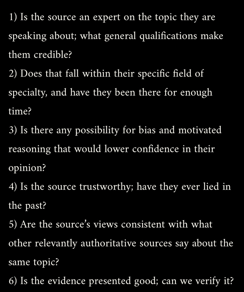 1) Is the source an expert on the topic they are speaking about; what general qualifications make them credible? 2) Does that fall within their specific field of specialty, and have they been there for enough time? 3) Is there any possibility for bias and motivated reasoning that would lower confidence in their opinion? 4) Is the source trustworthy; have they ever lied in the past? 5) Are the source's views consistent with what other relevantly authoritative sources say about the same topic? 6) Is the evidence presented good; can we verify it?