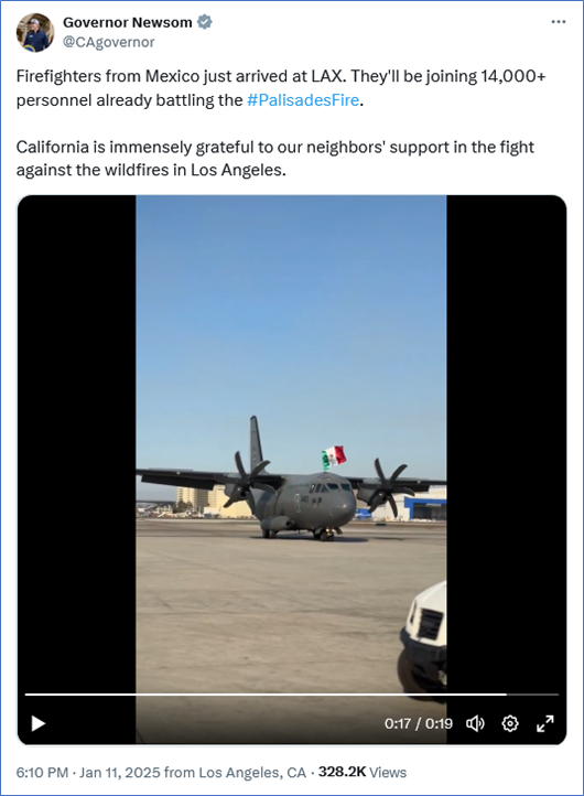 Tweet from Governor Newsom @CAgovernor
Firefighters from Mexico just arrived at LAX. They'll be joining 14,000+ personnel already battling the #PalisadesFire.

California is immensely grateful to our neighbors' support in the fight against the wildfires in Los Angeles.

With video of plane taxiiing after landing at LAX.