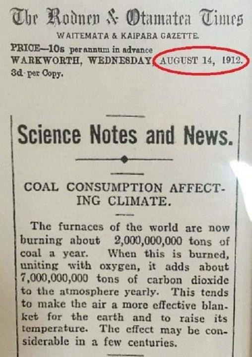 Newspaper article: The Rodnen & Otamatea Times 
WAITEMATA & KAIPARA GAZETTE. 
PRICE-10s perannum in advance 
WARKWORTH, WEDNESDAY, 
AUGUST 14, 1912 
3d-per Copy. 

Science Notes and News. 

COAL CONSUMPTION AFFECTING CLIMATE. 

The furnaces of the world are now burning about 2,000,000,000 tons of coal a year.
When this is burned, uniting with oxygen, it adds about 17,000,000,000 tons of carbon dioxide to the atmosphere yearly. This tends to make the air a more effective blanket for the earth and to raise its temperature. The effect may be considerable in a few centuries.