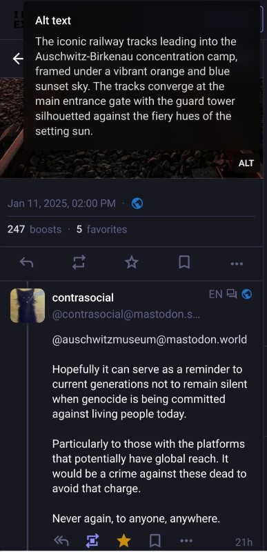 At the top, the Alt text of an image in https://mastodon.world/@auschwitzmuseum/113809844147896003 is visible.

The reply from contrasocial @contrasocial@mastodon.social (EN) thai I boosted, reads:

@auschwitzmuseum@mastodon.world 

Hopefully it can serve as a reminder to current generations not to remain silent when genocide is being committed against living people today.

Particularly to those with the platforms that potentially have global reach. It would be a crime against these dead to avoid that charge.

Never again, to anyone, anywhere.
21h