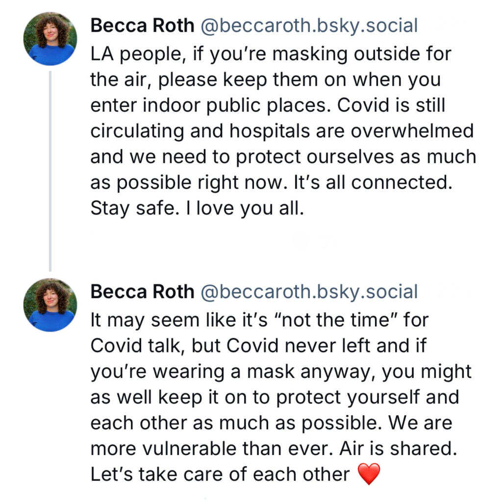 Screenshot of posts by Becca Roth @beccaroth.bsky.social: 

LA people, if you're masking outside for the air, please keep them on when you enter indoor public places. Covid is still circulating and hospitals are overwhelmed and we need to protect ourselves as much as possible right now. It's all connected. 
Stay safe. I love you all. 

Becca Roth @beccaroth.bsky.social: 

It may seem like it's "not the time" for Covid talk, but Covid never left and if you're wearing a mask anyway, you might as well keep it on to protect yourself and each other as much as possible. We are more vulnerable than ever. Air is shared. 
Let's take care of each other [heart emoji]