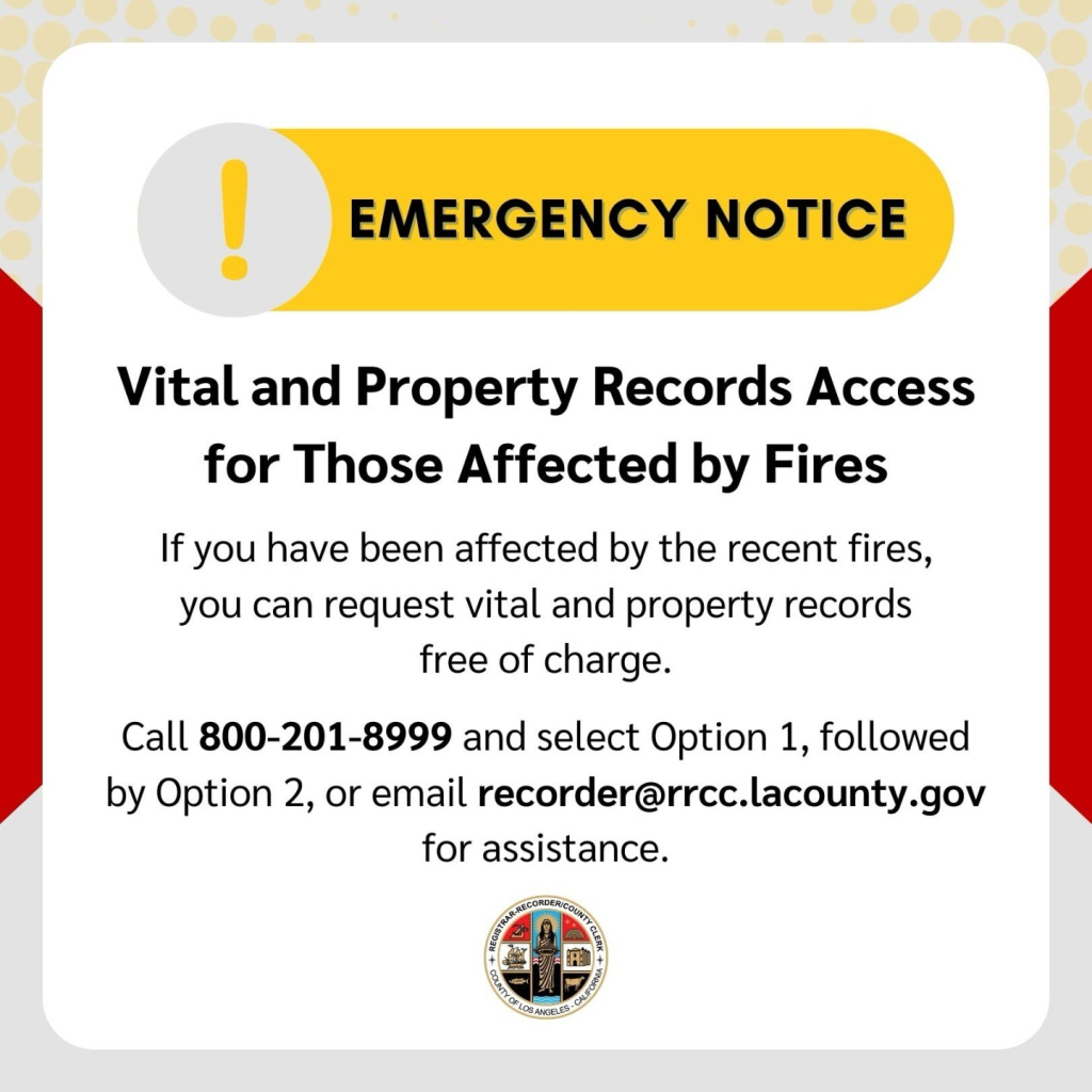 Flyer:

EMERGENCY NOTICE
Vital and Property Records Access for Those Affected by Fires
If you have been affected by the recent fires, you can request vital and property records free of charge.
Call 800-201-8999 and select Option 1, followed by Option 2, or email recorder@rrcc.lacounty.gov for assistance.