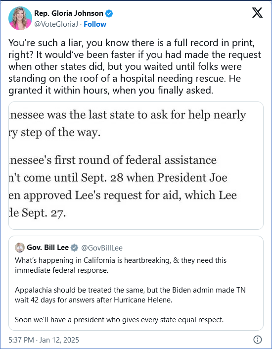 Tweet from Rep. Gloria Johnson @VoteGloriaJ
You’re such a liar, you know there is a full record in print, right? It would’ve been faster if you had made the request when other states did, but you waited until folks were standing on the roof of a hospital needing rescue. He granted it within hours, when you finally asked.

With embedded tweet from Gov. Bill Lee @GovBillLee
What’s happening in California is heartbreaking, & they need this immediate federal response.

Appalachia should be treated the same, but the Biden admin made TN wait 42 days for answers after Hurricane Helene.

Soon we’ll have a president who gives every state equal respect.
