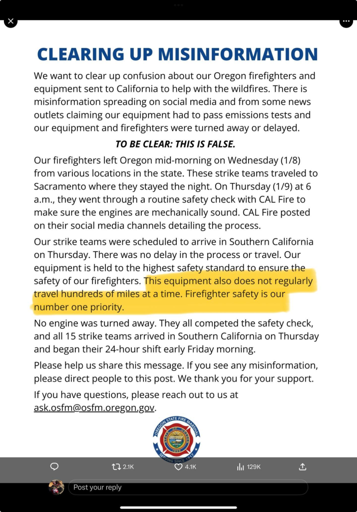 We want to clear up confusion about our Oregon firefighters and equipment sent to California to help with the wildfires. There is misinformation spreading on social media and from some news outlets claiming our equipment had to pass emissions tests and our equipment and firefighters were turned away or delayed. TO BE CLEAR: THIS IS FALSE. Our firefighters left Oregon mid-morning on Wednesday (1/8) from various locations in the state. These strike teams traveled to Sacramento where they stayed the night. On Thursday (1/9) at 6 a.m., they went through a routine safety check with CAL Fire to make sure the engines are mechanically sound. CAL Fire posted on their social media channels detailing the process. Our strike teams were scheduled to arrive in Southern California on Thursday. There was no delay in the process or travel. Our equipment is held to the highest safety standard to ensure the safety of our firefighters. This equipment also does not regularly travel hundreds of miles at a time. Firefighter safety is our number one priority. No engine was turned away. They all competed the safety check, and all 15 strike teams arrived in Southern California on Thursday and began their 24-hour shift early Friday morning. Please help us share this message. If you see any misinformation, please direct people to this post. We thank you for your support. If you have questions, please reach out to us at ask.osfm@osfm.oregon.gov. .'&z} ; @) LA (VRIS 1l 129K it ';\; Post your reply 