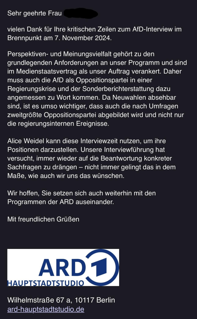 Sehr geehrte Frau
vielen Dank für Ihre kritischen Zeilen zum AfD-Interview im Brennpunkt am 7. November 2024.
Perspektiven- und Meinungsvielfalt gehört zu den grundlegenden Anforderungen an unser Programm und sind im Medienstaatsvertrag als unser Auftrag verankert. Daher muss auch die AfD als Oppositionspartei in einer Regierungskrise und der Sonderberichterstattung dazu angemessen zu Wort kommen. Da Neuwahlen absehbar sind, ist es umso wichtiger, dass auch die nach Umfragen zweitgrößte Oppositionspartei abgebildet wird und nicht nur die regierungsinternen Ereignisse.
Alice Weidel kann diese Interviewzeit nutzen, um ihre Positionen darzustellen. Unsere Interviewführung hat versucht, immer wieder auf die Beantwortung konkreter Sachfragen zu drängen - nicht immer gelingt das in dem Maße, wie auch wir uns das wünschen.
Wir hoffen, Sie setzen sich auch weiterhin mit den Programmen der ARD auseinander.
Mit freundlichen Grüßen