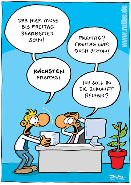 Im Büro. Mann 1 legt Mann 2 einen großen Stapel Dokumente auf den Tisch. Mann 1: "Das hier muss bis Freitag bearbeitet sein!". Mann 2 (panisch): "Freitag? Freitag war doch schon!" Mann 1: "Nächsten Freitag!". Mann 2: "Ich soll in die Zukunft reisen?"