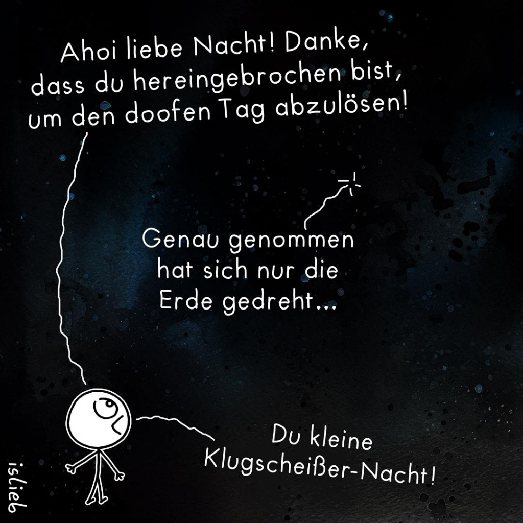 Comic. Eine Figur schaut in den Nachthimmel und ruft: "Ahoi liebe Nacht! Danke, dass du hereingebrochen bist, um den doofen Tag abzulösen!" Die Nacht antwortet: "Genau genommen hat sich nur die Erde gedreht..." Darauf die Figur: "Du kleine Klugscheißer-Nacht!"