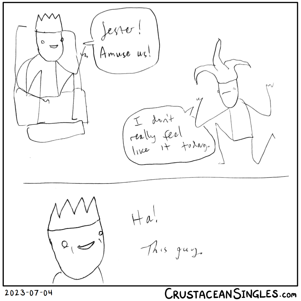 Panel 1 of 2: a king on a throne says, "Jester! Amuse us!" The jester, although in a cavorting stance, has a sad face and says, "I don't really feel like it today."
Panel 2 of 2: Closeup of the king's face, mirthful, as he says, "Ha! This guy."