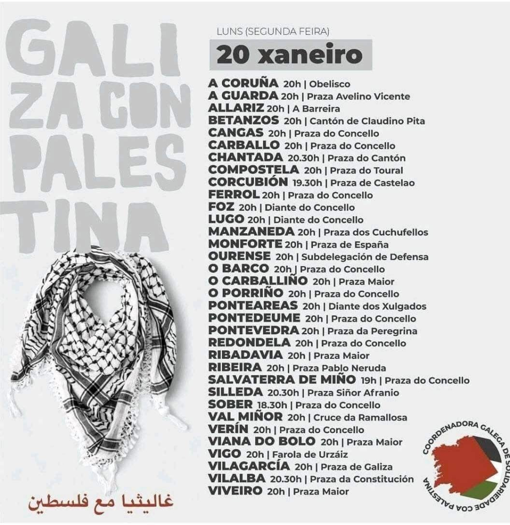 Galiza con Palestina

LUNS (SEGUNDA FEIRA) 20 xaneiro 

A CORUNA 20h | Obelisco 
A GUARDA 20h | Praza Avelino Vicente 
ALLARIZ 20h | A Barreira 
BETANZOS 20h | Cantón de Claudino Pita 
CANGAS 20h | Praza do Concello 
CARBALLO 20h | Praza do Concello 
CHANTADA 20.30h | Praza do Cantón 
COMPOSTELA 20h | Praza do Toural 
CORCUBION 19.30h | Praza de Castelao 
FERROL 20h | Praza do Concello 
FOZ 20h | Diante do Concello 
LUGO 20h | Diante do Concello 
MANZANEDA 20h | Praza dos Cuchufellos 
MONFORTE 20h | Praza de España
OURENSE 20h | Subdelegación de Defensa 
O BARCO 20h | Praza do Concello 
O CARBALLIÑO 20h | Praza Maior
O PORRINO 20h | Praza do Concello 
PONTEAREAS 20h | Diante dos Xulgados 
PONTEDEUME 20h | Praza do Concello 
PONTEVEDRA 20h | Praza da Peregrina 
REDONDELA 20h | Praza do Concello 
RIBADABVIA 20h | Praza Maior 
RIBEIRA 20h | Praza Pablo Neruda 
SALVATERRA DE MINO 19h | Praza do Concello 
SILLEDA 20.30h | Praza Sifior Afranio 
SOBER 18.30h | Praza do Concello 
VAL MINOR 20h | Cruce da Ramallosa 
VERIN 20h | Praza do Concello 
VIANA DO BOLO 20h | Praza Maior 
VIGO 20h | Farola de Urzaiz 
VILAGARCIA 20h | Praza de Galiza 
VILALBA 20.30h | Praza da Constitución 
VIVEIRO 20h | Praza Maior 