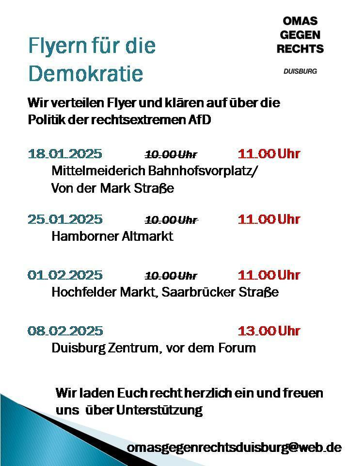 Achtung  aufgrund der Witterung veränderte Zeiten:

Flyern für die Demokratie

OMAS GEGEN RECHTS

DUISBURG

Wir verteilen Flyer und klären auf über die Politik der rechtsextremen AfD

18.01.2025

10.00 Uhr

11.00 Uhr

Mittelmeiderich Bahnhofsvorplatz/ Von der Mark Straße

25.01.2025

10.00 Uhr

11.00 Uhr

Hamborner Altmarkt

01.02.2025

10.00 Uhr

11.00 Uhr

Hochfelder Markt, Saarbrücker Straße

08.02.2025

13.00 Uhr

Duisburg Zentrum, vor dem Forum

Wir laden Euch recht herzlich ein und freuen uns über Unterstützung

omasgegenrechtsduisburg@web.de