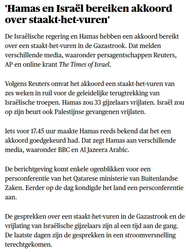 Hamas en Israël bereiken akkoord over staakt-het-vuren'

De Israëlische regering en Hamas hebben een akkoord bereikt over een staakt-het-vuren in de Gazastrook. Dat melden verschillende media, waaronder persagentschappen Reuters, AP en online krant The Times of Israel. 

Volgens Reuters omvat het akkoord een staakt-het-vuren van zes weken in ruil voor de geleidelijke terugtrekking van Israëlische troepen. Hamas zou 33 gijzelaars vrijlaten. Israël zou op zijn beurt ook Palestijnse gevangenen vrijlaten.

Iets voor 17.45 uur maakte Hamas reeds bekend dat het een akkoord goedgekeurd had. Dat zegt Hamas aan verschillende media, waaronder BBC en Al Jazeera Arabic. 

De berichtgeving komt enkele ogenblikken voor een persconferentie van het Qatarese ministerie van Buitenlandse Zaken. Eerder op de dag kondigde het land een persconferentie aan. 

De gesprekken over een staakt-het-vuren in de Gazastrook en de vrijlating van Israëlische gijzelaars zijn al een tijd aan de gang. De laatste dagen zijn de gesprekken in een stroomversnelling terechtgekomen. 