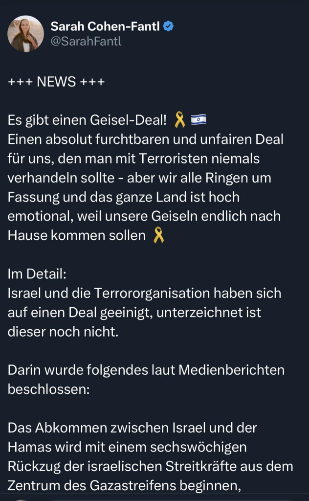 Sarah Cohen-Fantl
@SarahFantl
+++ NEWS +++
Es gibt einen Geisel-Deal!
X
Einen absolut furchtbaren und unfairen Deal für uns, den man mit Terroristen niemals verhandeln sollte - aber wir alle Ringen um Fassung und das ganze Land ist hoch emotional, weil unsere Geiseln endlich nach Hause kommen sollen & Im Detail:
Israel und die Terrororganisation haben sich auf einen Deal geeinigt, unterzeichnet ist dieser noch nicht.
Darin wurde folgendes laut Medienberichten beschlossen:
Das Abkommen zwischen Israel und der Hamas wird mit einem sechswöchigen Rückzug der israelischen Streitkräfte aus dem Zentrum des Gazastreifens beginnen,