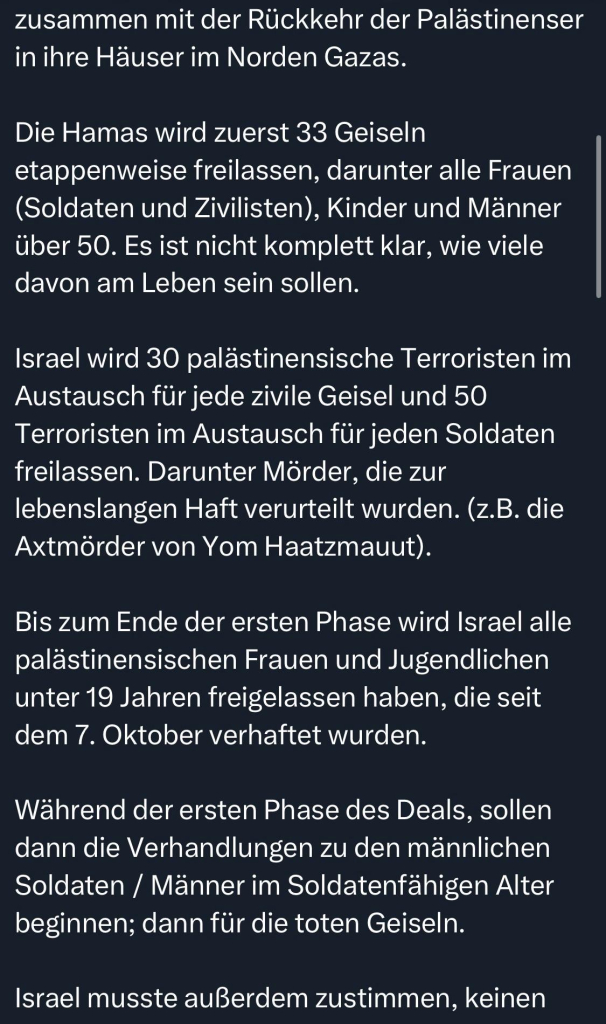 zusammen mit der Rückkehr der Palästinenser in ihre Häuser im Norden Gazas.
Die Hamas wird zuerst 33 Geiseln etappenweise freilassen, darunter alle Frauen (Soldaten und Zivilisten), Kinder und Männer über 50. Es ist nicht komplett klar, wie viele davon am Leben sein sollen.
Israel wird 30 palästinensische Terroristen im Austausch für jede zivile Geisel und 50 Terroristen im Austausch für jeden Soldaten freilassen. Darunter Mörder, die zur lebenslangen Haft verurteilt wurden. (z.B. die Axtmörder von Yom Haatzmauut).
Bis zum Ende der ersten Phase wird Israel alle palästinensischen Frauen und Jugendlichen unter 19 Jahren freigelassen haben, die seit dem 7. Oktober verhaftet wurden.
Während der ersten Phase des Deals, sollen dann die Verhandlungen zu den männlichen Soldaten / Männer im Soldatenfähigen Alter beginnen; dann für die toten Geiseln.
Israel musste außerdem zustimmen, keinen