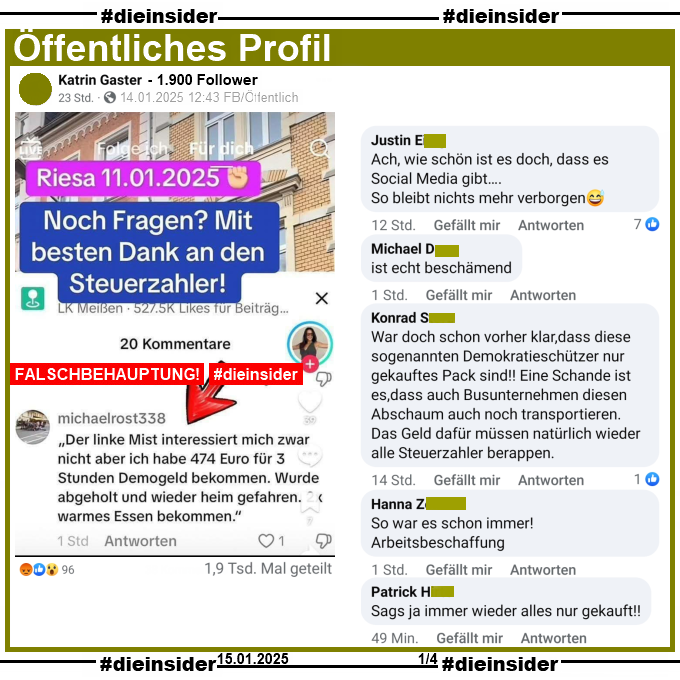 Auf einem öffentliches Profil mit 1.900 Follower wird ein Fake-Sharepic geteilt. Darauf steht "Riesa 11.01.2025. Noch Fragen? Mit besten Dank an den Steuerzahler!" Darunter steht folgender Kommentar: "Der linke Mist interessiert mich zwar nicht aber ich habe 474 Euro für 3 Stunden Demogeld bekommen. Wurde abgeholt und wieder heim gefahren. warmes Essen bekommen."

Dieser Post wurde bisher über 1.900 mal geteilt!

Wir zeigen u.a. die Kommentare "Ach, wie schön ist es doch, dass es Social Media gibt... So bleibt nichts mehr verborgen.", "ist echt beschämend.", "War doch schon vorher klar, dass diese sogenannten Demokratieschützer nur gekauftes Pack sind!! Eine Schande ist es,dass auch Busunternehmen diesen Abschaum auch noch transportieren. Das Geld dafür müssen natürlich wieder alle Steuerzahler berappen.", "So war es schon immer! Arbeitsbeschaffung." und "Sags ja immer wieder alles nur gekauft!"
