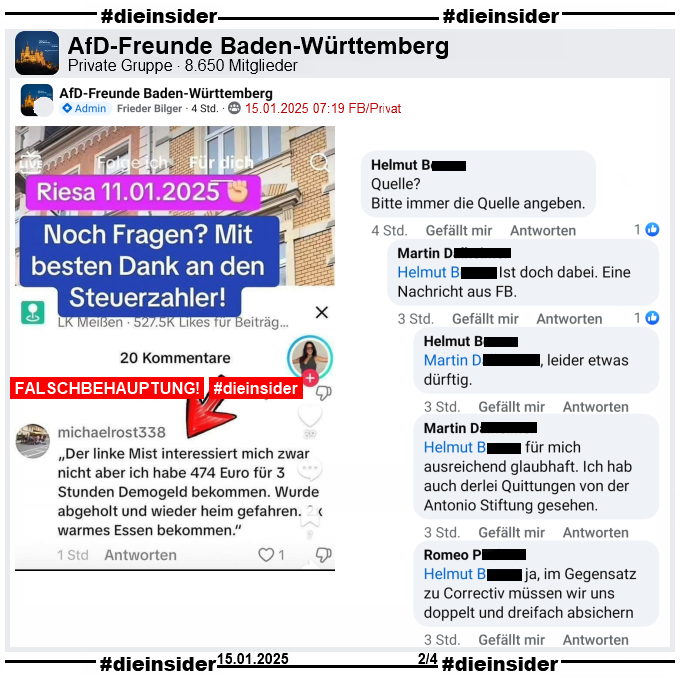 In der privaten Gruppe "AfD-Freunde Baden-Württemberg" mit über 8.650 Mitglieder wird ein Fake-Sharepic geteilt. Darauf steht "Riesa 11.01.2025. Noch Fragen? Mit besten Dank an den Steuerzahler!" Darunter steht folgender Kommentar: "Der linke Mist interessiert mich zwar nicht aber ich habe 474 Euro für 3 Stunden Demogeld bekommen. Wurde abgeholt und wieder heim gefahren. warmes Essen bekommen."

Wir zeigen u.a. den Kommentar von Helmut "Quelle? Bitte immer die Quelle angeben." mit den Antworten von Martin "Ist doch dabei. Eine Nachricht aus FB.", Helmut "leider etwas dürftig.", Martin "für mich ausreichend glaubhaft. Ich hab auch derlei Quittungen von der Antonio Stiftung gesehen." und Romeo "ja, im Gegensatz zu Correctiv müssen wir uns doppelt und dreifach absichern."

