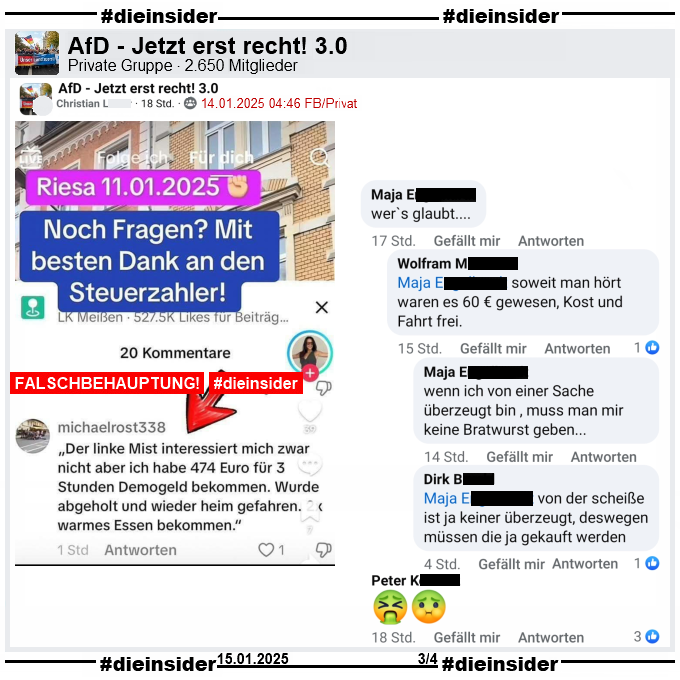 In der privaten Gruppe "AfD - Jetzt erst recht! 3.0" mit über 8.650 Mitglieder wird ein Fake-Sharepic geteilt. Darauf steht "Riesa 11.01.2025. Noch Fragen? Mit besten Dank an den Steuerzahler!" Darunter steht folgender Kommentar: "Der linke Mist interessiert mich zwar nicht aber ich habe 474 Euro für 3 Stunden Demogeld bekommen. Wurde abgeholt und wieder heim gefahren. warmes Essen bekommen."

Wir zeigen u.a. den Kommentar von Maja "wer`s glaubt..." mit den Antworten von Wolfram "soweit man hört waren es 60 € gewesen, Kost und Fahrt frei.", "wenn ich von einer Sache überzeugt bin , muss man mir keine Bratwurst geben..." und Dirk "von der scheiße ist ja keiner überzeugt, deswegen müssen die ja gekauft werden."
