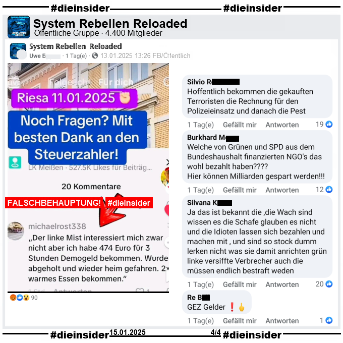 In der öffentlichen Gruppe "System Rebellen Reloaded" mit über 4.400 Mitglieder wird ein Fake-Sharepic geteilt. Darauf steht "Riesa 11.01.2025. Noch Fragen? Mit besten Dank an den Steuerzahler!" Darunter steht folgender Kommentar: "Der linke Mist interessiert mich zwar nicht aber ich habe 474 Euro für 3 Stunden Demogeld bekommen. Wurde abgeholt und wieder heim gefahren. warmes Essen bekommen."

Wir zeigen u.a. die Kommentare "Hoffentlich bekommen die gekauften Terroristen die Rechnung für den Polizeieinsatz und danach die Pest.", "Welche von Grünen und SPD aus dem Bundeshaushalt finanzierten NGO's das wohl bezahlt haben? Hier können Milliarden gespart werden!", "Silvana Kauer
Ja das ist bekannt die ,die Wach sind wissen es die Schafe glauben es nicht und die Idioten lassen sich bezahlen und machen mit , und sind so stock dumm lerken nicht was sie damit anrichten grün linke versiffte Verbrecher auch die müssen endlich bestraft weden." und "GEZ Gelder!"
