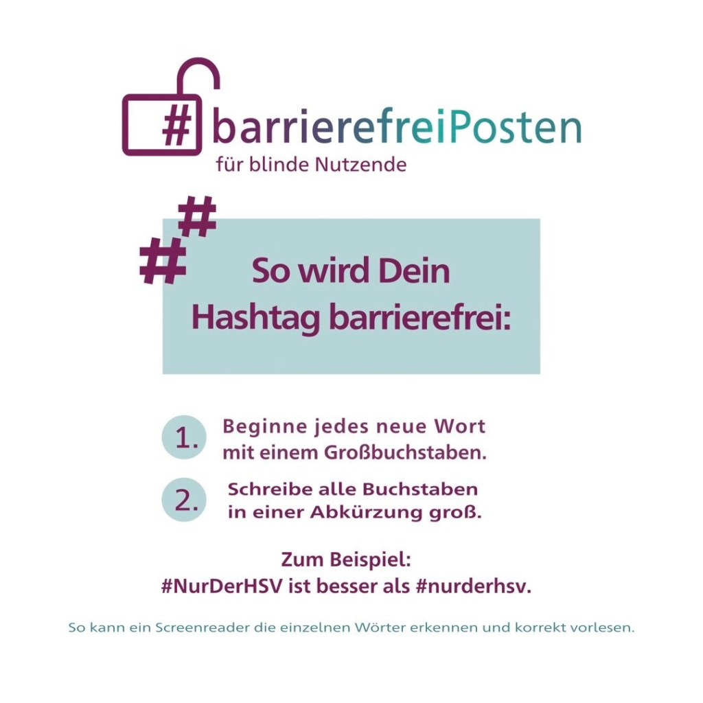 #barrierefreiPosten für blinde Nutzende

So wird Dein
Hashtag barrierefrei:

1. Beginne jedes neue Wort mit einem Großbuchstaben.

2. Schreibe alle Buchstaben in einer Abkürzung groß.

Zum Beispiel:
#NurDerHSV ist besser als #nurderhsv.
So kann ein Screenreader die einzelnen Wörter erkennen und korrekt vorlesen.