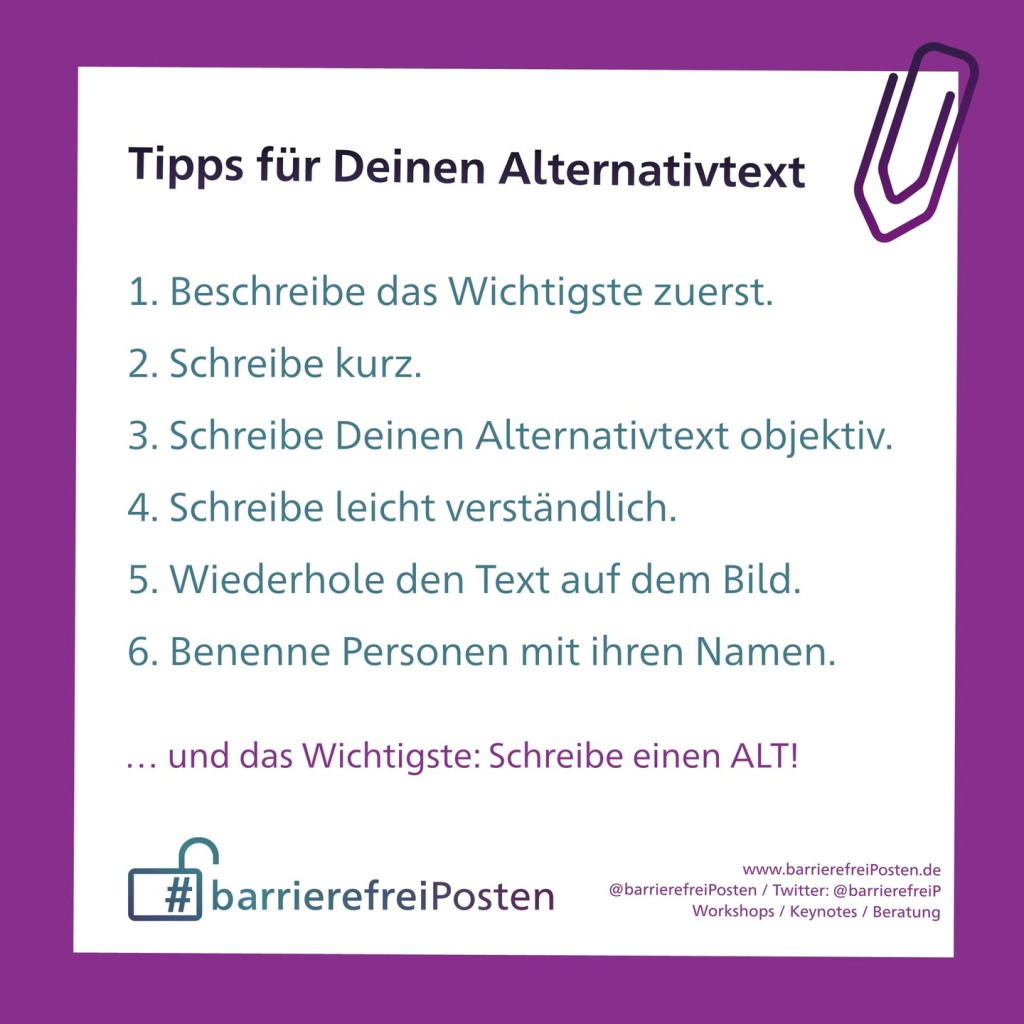 Tipps für Deinen Alternativtext
1. Beschreibe das Wichtigste zuerst.
2. Schreibe kurz.
3. Schreibe Deinen Alternativtext objektiv.
4. Schreibe leicht verständlich.
5. Wiederhole den Text auf dem Bild.
6. Benenne Personen mit ihren Namen.
... und das Wichtigste: Schreibe einen ALT!
# barrierefreiPosten