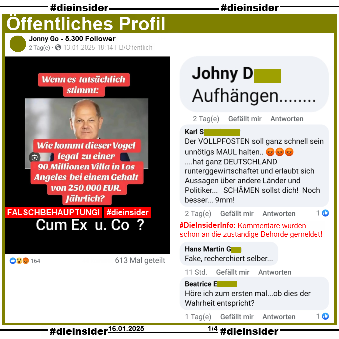 Auf einem öffentlichen Profil wird ein Fake-Sharepic geteilt. Darauf zu sehen Bundeskanzler Olaf Scholz und der Text "Wenn es tatsächlich stimmt: Wie kommt dieser Vogel legal zu einer 90 Millionen Villa in Los Angeles bei einem Gehalt von 250.000 Euro jährlich!" und darunter noch "Cum Ex und Co?"

Wir zeigen von diesem Beitrag, der mittlerweile über 600 Mal geteilt wurde u.a. die zwei Kommentare "Aufhängen..." und "Der VOLLPFOSTEN soll ganz schnell sein unnötigs MAUL halten ...hat ganz DEUTSCHLAND runterggewirtschaftet und erlaubt sich Aussagen über andere Länder und Politiker... SCHÄMEN sollst dich! Noch besser... 9mm!". 
Die beiden Kommentare wurden von uns heute Morgen schon an die zuständige Behörde geschickt!
Weiter zeigen wir außerdem noch die Kommentare "Fake, recherchiert selber..." und "Höre ich zum ersten mal...ob dies der Wahrheit entspricht?"
