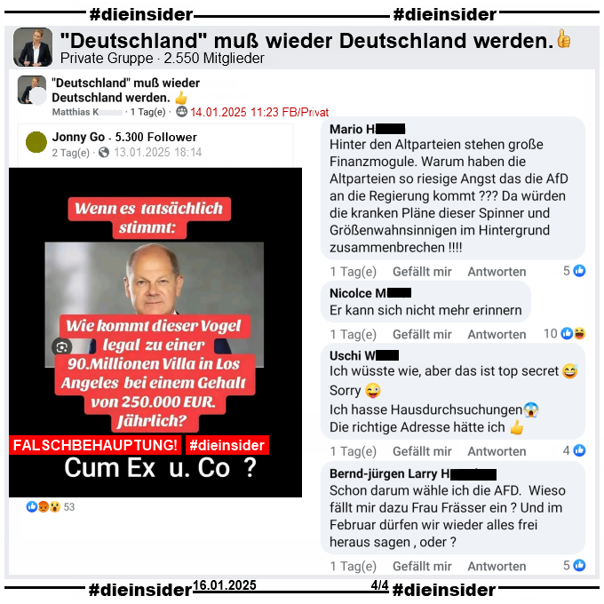 In der privaten Gruppe ""Deutschland muß wieder Deutschland werden." wird auch das Fake-Sharepic geteilt. Darauf zu sehen Bundeskanzler Olaf Scholz und der Text "Wenn es tatsächlich stimmt: Wie kommt dieser Vogel legal zu einer 90 Millionen Villa in Los Angeles bei einem Gehalt von 250.000 Euro jährlich!" und darunter noch "Cum Ex und Co?"

Hier zeigen wir u.a. diese Kommentare dazu "Hinter den Altparteien stehen große Finanzmogule. Warum haben die Altparteien so riesige Angst das die AfD an die Regierung kommt? Da würden die kranken Pläne dieser Spinner und Größenwahnsinnigen im Hintergrund zusammenbrechen!", "Er kann sich nicht mehr erinnern.", "Ich wüsste wie, aber das ist top secret. Sorry. Ich hasse Hausdurchsuchungen. Die richtige Adresse hätte ich." und "Schon darum wähle ich die AFD. Wieso fällt mir dazu Frau Frässer ein? Und im Februar dürfen wir wieder alles frei heraus sagen, oder?"
