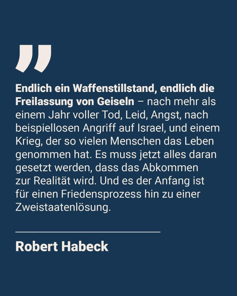 Eine Kachel mit Zitat von Robert Habeck: "Endlich ein Waffenstillstand, endlich die Freilassung von Geiseln - nach mehr als einem Jahr voller Tod, Leid, Angst, nach beispiellosen Angriff auf lsrael, und einem Krieg, der so vielen Menschen das Leben genommen hat. Es muss jetzt alles daran gesetzt werden, dass das Abkommen zur Realität wird. Und es der Anfang ist für einen Friedensprozess hin zu einer Zweistaatenlösung."