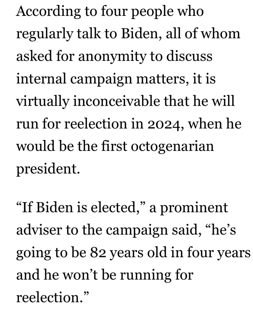 According to four people who regularly talk to Biden, all of whom asked for anonymity to discuss internal campaign matters, it is virtually inconceivable that he will run for reelection in 2024, when he would be the first octogenarian president.
"If Biden is elected," a prominent adviser to the campaign said, "he's going to be 82 years old in four years and he won't be running for reelection.