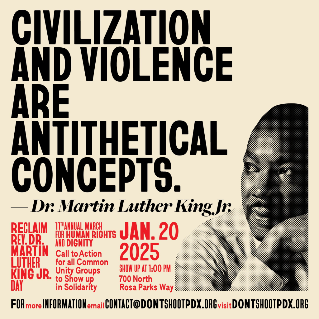 "Civilization and violence are antithetical concepts." - Dr. Martin Luther King Jr.

Reclaim Rev. Dr. Martin Luther King Jr. Day. 11th Annual March for Human Rights and Dignity. Call to action for all common unity groups to show up for solidarity, Jan. 20, 2025. Show up at 1:00 PM, 700 North Rosa Parks Way.
For more information email contact@dontshootpdx.org,
or visit dontshootpdx.org