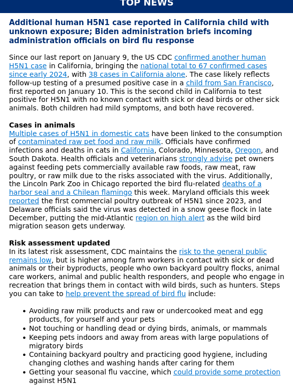 Additional human H5N1 case reported in California child with unknown exposure; Biden administration briefs incoming administration officials on bird flu response


Since our last report on January 9, the US CDC confirmed another human H5N1 case in California, bringing the national total to 67 confirmed cases since early 2024, with 38 cases in California alone. The case likely reflects follow-up testing of a presumed positive case in a child from San Francisco, first reported on January 10. This is the second child in California to test positive for H5N1 with no known contact with sick or dead birds or other sick animals. Both children had mild symptoms, and both have recovered.  


Cases in animals

Multiple cases of H5N1 in domestic cats have been linked to the consumption of contaminated raw pet food and raw milk. Officials have confirmed infections and deaths in cats in California, Colorado, Minnesota, Oregon, and South Dakota. Health officials and veterinarians strongly advise pet owners against feeding pets commercially available raw foods, raw meat, raw poultry, or raw milk due to the risks associated with the virus. Additionally, the Lincoln Park Zoo in Chicago reported the bird flu-related 