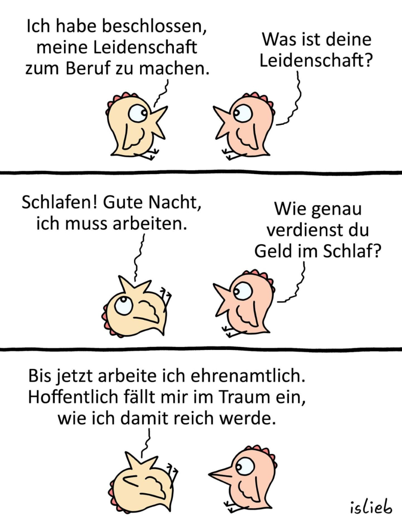 Tier-Comic, zwei Küken unterhalten sich. Küken eins sagt: "Ich habe beschlossen, meine Leidenschaft zum Beruf zu machen." Küken zwei fragt: "Was ist deine Leidenschaft?" Küken eins antwortet: "Schlafen! Gute Nacht, ich muss arbeiten." Das Küken legt sich hin. Küken zwei fragt: "Wie genau verdienst du Geld im Schlaf?" Darauf Küken eins: "Bis jetzt arbeite ich ehrenamtlich. Hoffentlich fällt mir im Traum ein, wie ich damit reich werde."