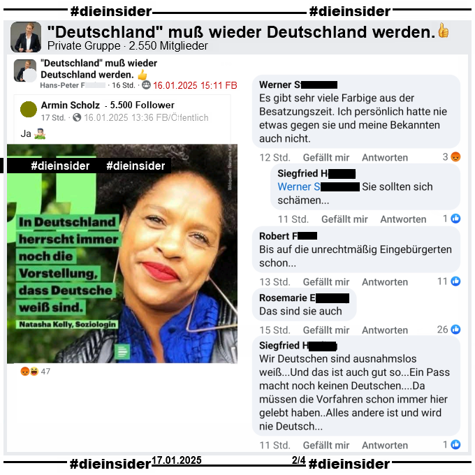 In der Gruppe "Deutschland muß wieder Deutschland werden." wird ein Bild vom 17.03.2021 des Deutschlandfunk Nova geteilt. Darauf zu sehen ist die Soziologin Natasha Kelly mit ihrem Zitat "In Deutschland herrscht immer noch die Vorstellung, dass Deutsche weiß sind.".

Wir zeigen auf Slide 2 die Kommentare "Es gibt sehr viele Farbige aus der Besatzungszeit. Ich persönlich hatte nie etwas gegen sie und meine Bekannten auch nicht." mit der Antwort "Sie sollten sich schämen...", "Bis auf die unrechtmäßig Eingebürgerten schon...", "Das sind sie auch." und "Wir Deutschen sind ausnahmslos weiß...Und das ist auch gut so... Ein Pass macht noch keinen Deutschen... Da müssen die Vorfahren schon immer hier gelebt haben... Alles andere ist und wird nie Deutsch..."
