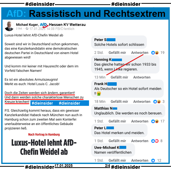 Alice Weidel wollte am 16.01.2025 nach einer AfD-Veranstaltung in Hamburg unter falschem Namen in einem Hotel einchecken und wurde abgelehnt.

Dazu zeigen wir einen Post von Michael Kuger, AfD Wetterau in Hessen.

Er postet u.a. neben dem Bericht "Luxus-Hotel lehnt AfD-Chefin Weidel ab." 

"Soweit sind wir in Deutschland schon gekommen, das eine Kanzlerkandidatin eine demokratischen deutschen Partei in Deutschland von einem Hotel abgewiesen wird! Und komm mir keiner mit Hausrecht oder dem im Vorfeld falschen Namen! Es ist ein absolutes Armutszeugnis! Merkt es euch: Hotel Louis C. Jacob! Doch die Zeiten werden sich ändern, garantiert! Und dann werden solche charakterlose Menschen zu Kreuze kriechen!"

Dazu zeigen wir u.a. die Kommentare "Solche Hotels sofort schlissen.", "Das gleiche hatten wir schon 1933 bis 1945, wenn Linke regieren.", "Als Deutscher so ein Hotel sofort meiden!", "Unglaublich. Die werden es noch bereuen.", "Das Hotel merken und meiden." und "Namen veröffentlichen."
