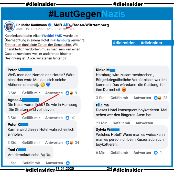 Alice Weidel wollte am 16.01.2025 nach einer AfD-Veranstaltung in Hamburg unter falschem Namen in einem Hotel einchecken und wurde abgelehnt.

Dazu zeigen wir einen Post von Malte Kaufmann, MdB AfD Baden-Württemberg.

Er postet "Kanzlerkandidatin Alice Weidel AfD wurde die Übernachtung in einem Hotel in Hamburg verwehrt. Erinnert an dunkelste Zeiten der Geschichte. Wie charakterlich verdorben muss man sein, um einen Gast abzuweisen, weil er anderer politischer Gesinnung ist. Alice, wir stehen hinter dir!"

Hierzu zeigen wir u.a. die Kommentare "Weiß man den Namen des Hotels? Wäre nicht das erste Mal das sich solche Aktionen rächen.", "Die Nazis waren links ! So wie in Hamburg .Die Straßen sind voll davon.", "Karma wird dieses Hotel wahrscheinlich einholen.", "Hamburg wird zusammenbrechen, Bürgerkriegsähnliche Verhältnisse werden kommen. Das wäre dann die Quittung für ihre Dummheit." und "Dieses Hotel konsequent boykottieren. Mal sehen wer den längeren Atem hat."
