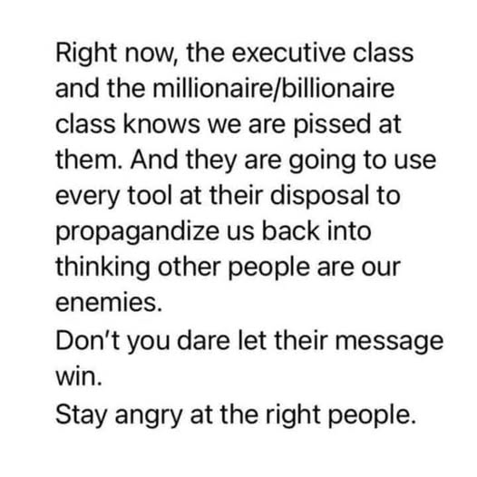 Right now, the executive class
and the millionaire/billionaire
class knows we are pissed at
them. And they are going to use
every tool at their disposal to
propagandize us back into
thinking other people are our
enemies.

Don't you dare let their message
win.

Stay angry at the right people.